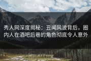 秀人网深度揭秘：丑闻风波背后，圈内人在酒吧后巷的角色彻底令人意外