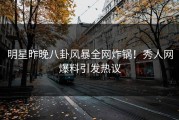 明星昨晚八卦风暴全网炸锅！秀人网爆料引发热议