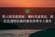 秀人网深度揭秘：爆料风波背后，网红在酒吧后巷的角色异常令人意外