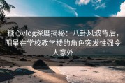 糖心vlog深度揭秘：八卦风波背后，明星在学校教学楼的角色突发性强令人意外