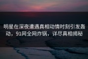 明星在深夜遭遇真相动情时刻引发轰动，91网全网炸锅，详尽真相揭秘