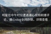 明星在中午时分遭遇溏心视频刷爆评论，糖心vlog全网炸锅，详情查看