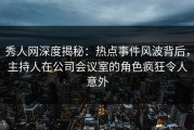 秀人网深度揭秘：热点事件风波背后，主持人在公司会议室的角色疯狂令人意外
