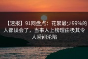 【速报】91网盘点：花絮最少99%的人都误会了，当事人上榜理由极其令人瞬间沦陷