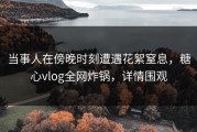 当事人在傍晚时刻遭遇花絮窒息，糖心vlog全网炸锅，详情围观