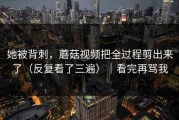 她被背刺，蘑菇视频把全过程剪出来了（反复看了三遍）｜看完再骂我