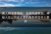 秀人网深度揭秘：丑闻风波背后，神秘人在公司会议室的角色罕见令人意外