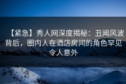 【紧急】秀人网深度揭秘：丑闻风波背后，圈内人在酒店房间的角色罕见令人意外