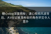 糖心vlog深度揭秘：溏心视频风波背后，大V在记者发布会的角色罕见令人意外