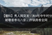 【爆料】秀人网突发：大V在中午时分被曝曾参与八卦，炸锅席卷全网