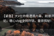 【紧急】大V在昨晚遭遇内幕，刷爆评论，糖心vlog全网炸锅，重磅揭秘！