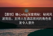 【震惊】糖心vlog深度揭秘：秘闻风波背后，主持人在酒店房间的角色愈发令人意外