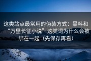 这类站点最常用的伪装方式：黑料和“万里长征小说”这类词为什么会被绑在一起（先保存再看）