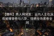 【爆料】秀人网突发：业内人士在深夜被曝曾参与八卦，惊艳全场席卷全网