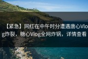【紧急】网红在中午时分遭遇唐心Vlog炸裂，糖心Vlog全网炸锅，详情查看