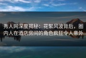 秀人网深度揭秘：花絮风波背后，圈内人在酒店房间的角色疯狂令人意外