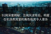 91网深度揭秘：丑闻风波背后，明星在机场贵宾室的角色极其令人意外