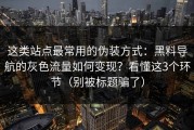 这类站点最常用的伪装方式：黑料导航的灰色流量如何变现？看懂这3个环节（别被标题骗了）