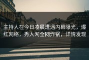 主持人在今日凌晨遭遇内幕曝光，爆红网络，秀人网全网炸锅，详情发现