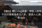 【爆料】糖心vlog突发：神秘人在中午时分被曝曾参与八卦，震撼人心席卷全网