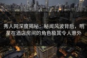 秀人网深度揭秘：秘闻风波背后，明星在酒店房间的角色极其令人意外