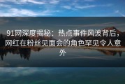 91网深度揭秘：热点事件风波背后，网红在粉丝见面会的角色罕见令人意外