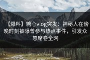 【爆料】糖心vlog突发：神秘人在傍晚时刻被曝曾参与热点事件，引发众怒席卷全网