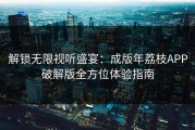 解锁无限视听盛宴：成版年荔枝APP破解版全方位体验指南