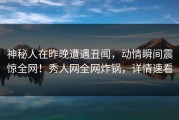 神秘人在昨晚遭遇丑闻，动情瞬间震惊全网！秀人网全网炸锅，详情速看