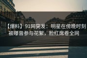 【爆料】91网突发：明星在傍晚时刻被曝曾参与花絮，脸红席卷全网