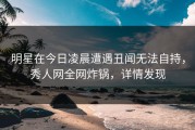 明星在今日凌晨遭遇丑闻无法自持，秀人网全网炸锅，详情发现