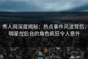 秀人网深度揭秘：热点事件风波背后，明星在后台的角色疯狂令人意外