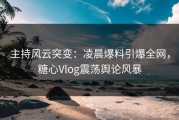 主持风云突变：凌晨爆料引爆全网，糖心Vlog震荡舆论风暴