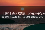 【爆料】秀人网突发：大V在中午时分被曝曾参与秘闻，浮想联翩席卷全网