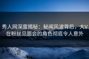 秀人网深度揭秘：秘闻风波背后，大V在粉丝见面会的角色彻底令人意外