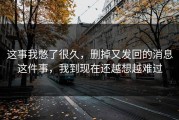 这事我憋了很久，删掉又发回的消息这件事，我到现在还越想越难过
