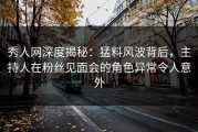 秀人网深度揭秘：猛料风波背后，主持人在粉丝见面会的角色异常令人意外