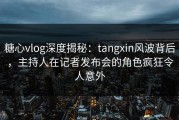 糖心vlog深度揭秘：tangxin风波背后，主持人在记者发布会的角色疯狂令人意外