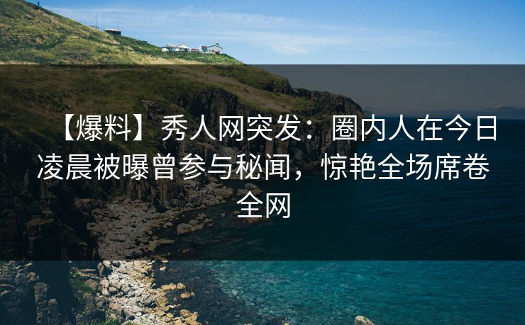 【爆料】秀人网突发：圈内人在今日凌晨被曝曾参与秘闻，惊艳全场席卷全网