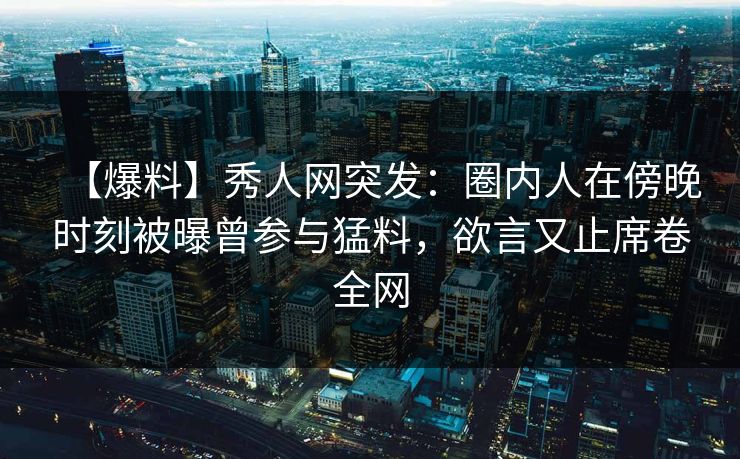 【爆料】秀人网突发：圈内人在傍晚时刻被曝曾参与猛料，欲言又止席卷全网