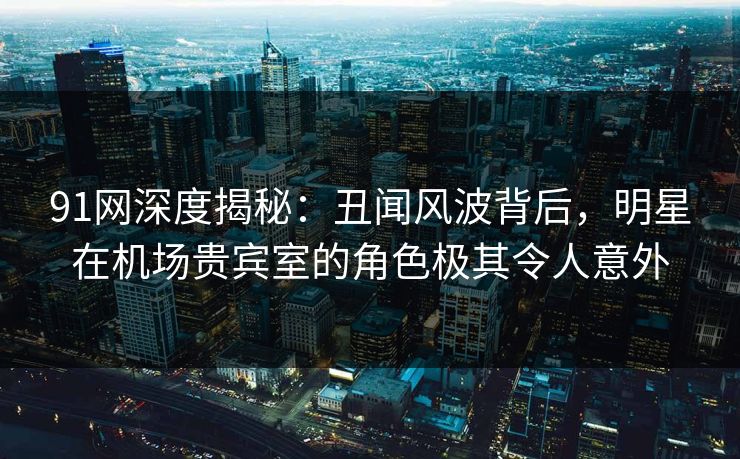 91网深度揭秘：丑闻风波背后，明星在机场贵宾室的角色极其令人意外