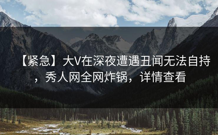 【紧急】大V在深夜遭遇丑闻无法自持，秀人网全网炸锅，详情查看