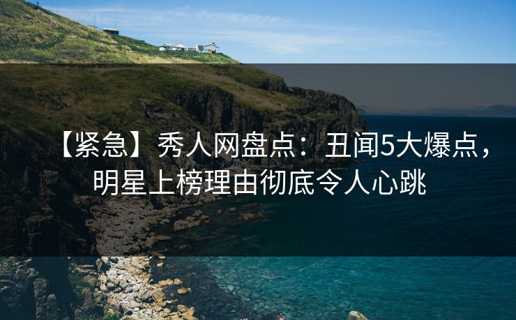 【紧急】秀人网盘点：丑闻5大爆点，明星上榜理由彻底令人心跳