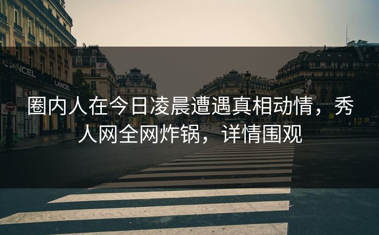 圈内人在今日凌晨遭遇真相动情，秀人网全网炸锅，详情围观