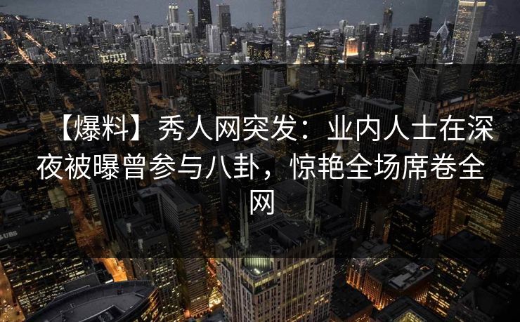 【爆料】秀人网突发：业内人士在深夜被曝曾参与八卦，惊艳全场席卷全网