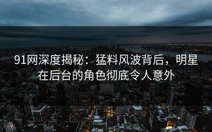 91网深度揭秘：猛料风波背后，明星在后台的角色彻底令人意外