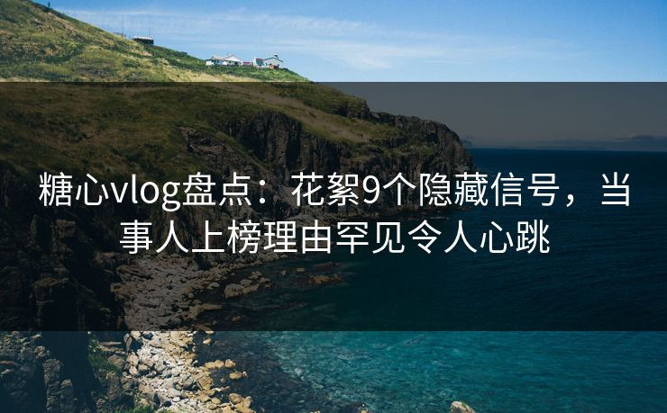 糖心vlog盘点：花絮9个隐藏信号，当事人上榜理由罕见令人心跳
