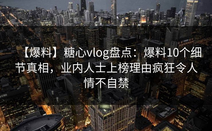 【爆料】糖心vlog盘点：爆料10个细节真相，业内人士上榜理由疯狂令人情不自禁