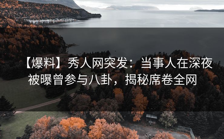 【爆料】秀人网突发：当事人在深夜被曝曾参与八卦，揭秘席卷全网