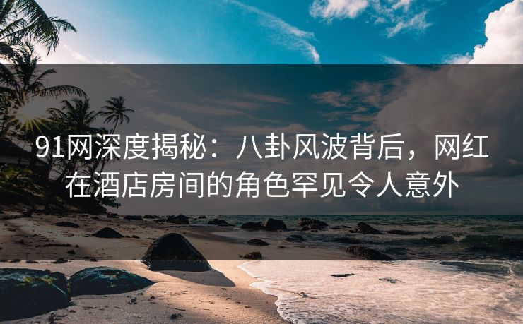 91网深度揭秘:八卦风波背后,网红在酒店房间的角色罕见令人意外 91网深度揭秘:八卦风波背后,网红在酒店房间的角色罕见令人意外